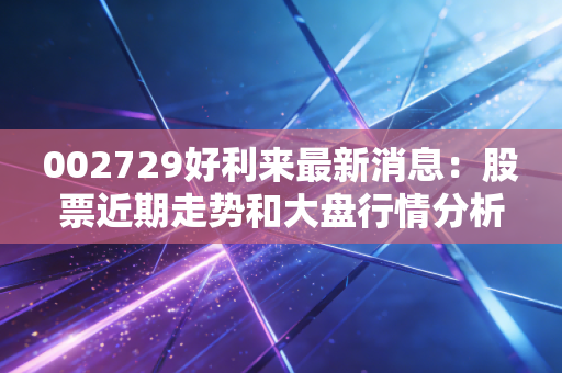 002729好利来最新消息：股票近期走势和大盘行情分析！