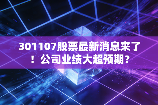 301107股票最新消息来了！公司业绩大超预期？