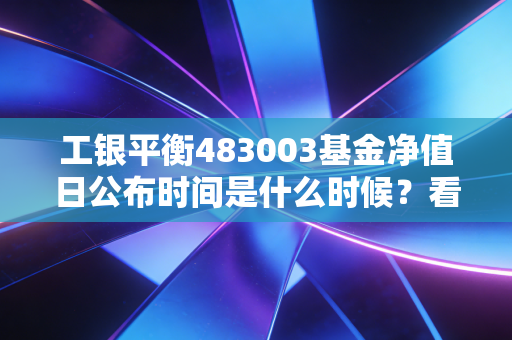 工银平衡483003基金净值日公布时间是什么时候？看完秒懂！