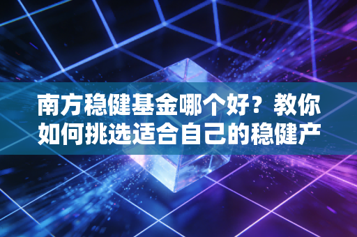 南方稳健基金哪个好？教你如何挑选适合自己的稳健产品