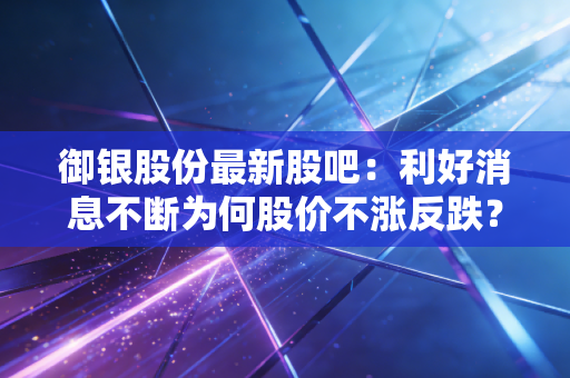 御银股份最新股吧：利好消息不断为何股价不涨反跌？