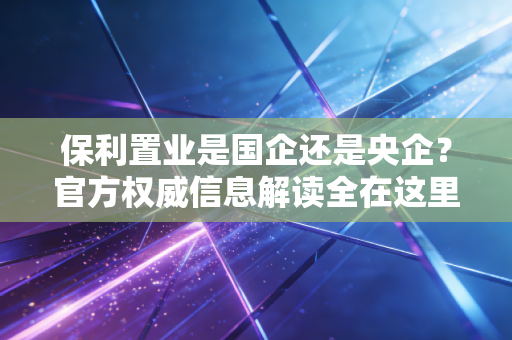 保利置业是国企还是央企?官方权威信息解读全在这里!