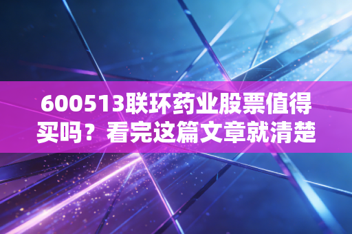600513联环药业股票值得买吗?看完这篇文章就清楚了!
