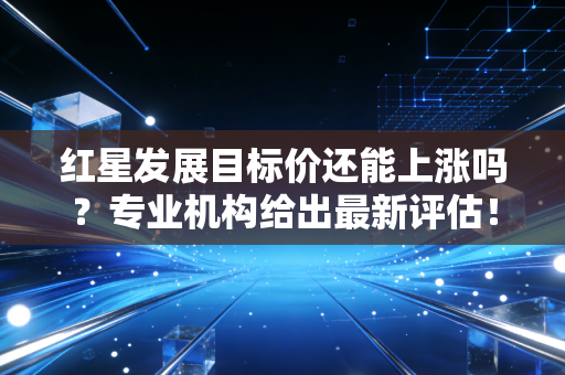 红星发展目标价还能上涨吗？专业机构给出最新评估！