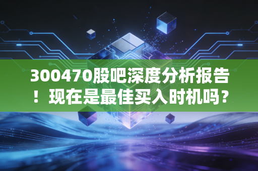 300470股吧深度分析报告！现在是最佳买入时机吗？