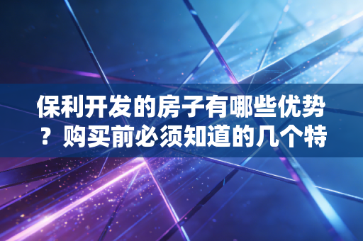 保利开发的房子有哪些优势？购买前必须知道的几个特点！