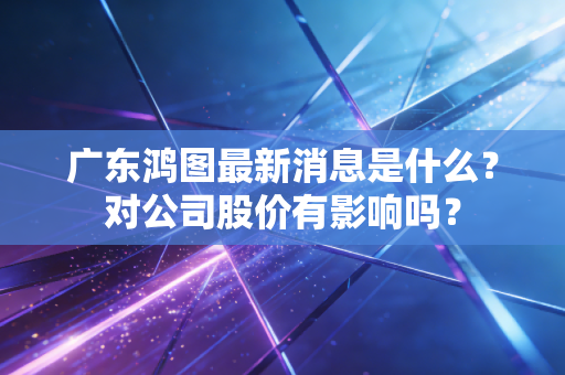 广东鸿图最新消息是什么？对公司股价有影响吗？