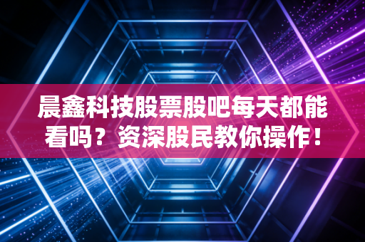 晨鑫科技股票股吧每天都能看吗？资深股民教你操作！