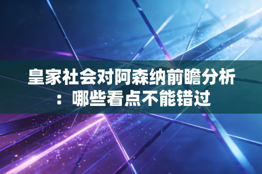 皇家社会对阿森纳前瞻分析:哪些看点不能错过