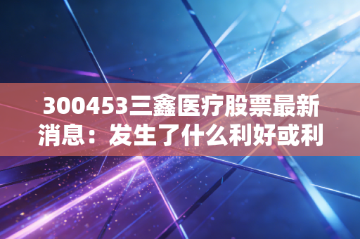 300453三鑫医疗股票最新消息:发生了什么利好或利空?