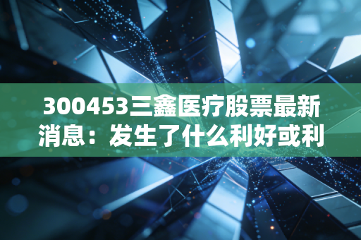 300453三鑫医疗股票最新消息:发生了什么利好或利空?
