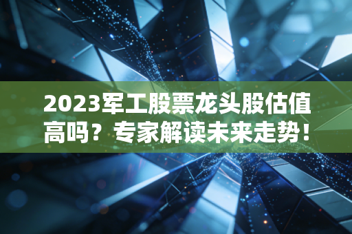 2023军工股票龙头股估值高吗？专家解读未来走势！