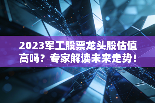 2023军工股票龙头股估值高吗？专家解读未来走势！