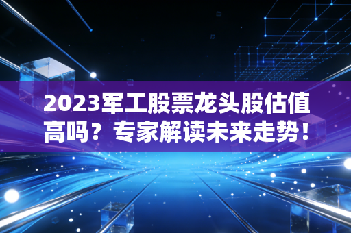 2023军工股票龙头股估值高吗？专家解读未来走势！