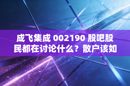 成飞集成 002190 股吧股民都在讨论什么？散户该如何操作？