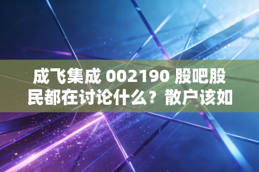 成飞集成 002190 股吧股民都在讨论什么?散户该如何操作?