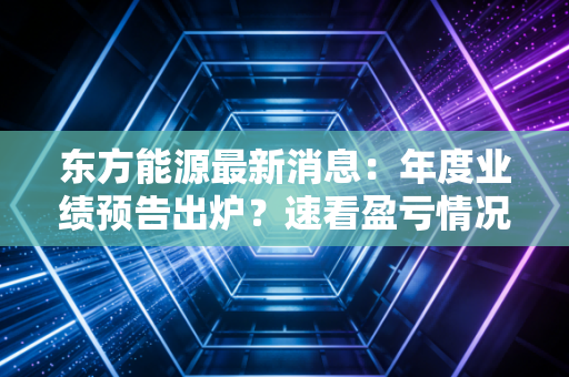 东方能源最新消息：年度业绩预告出炉？速看盈亏情况！