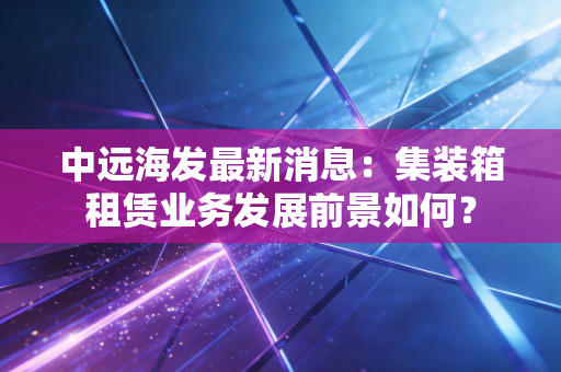 中远海发最新消息：集装箱租赁业务发展前景如何？
