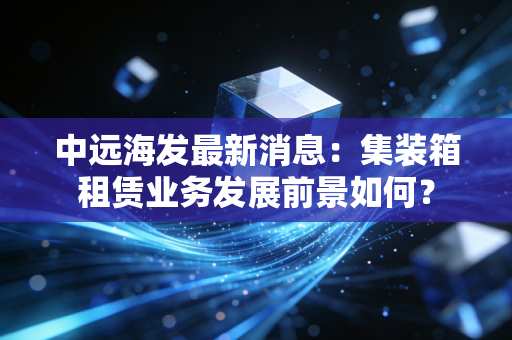 中远海发最新消息：集装箱租赁业务发展前景如何？