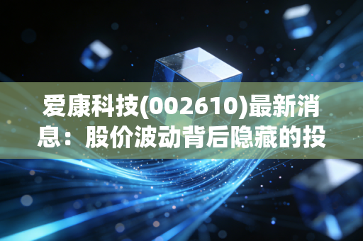 爱康科技(002610)最新消息：股价波动背后隐藏的投资机会分析！