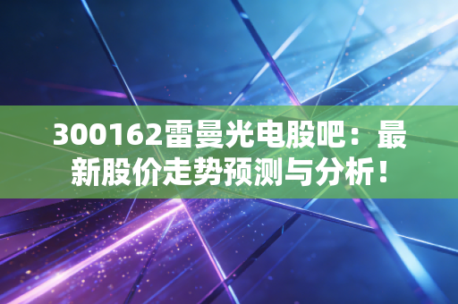 300162雷曼光电股吧：最新股价走势预测与分析！