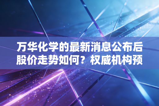 万华化学的最新消息公布后股价走势如何？权威机构预测分析！