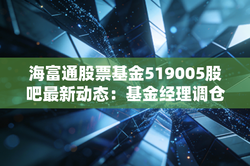 海富通股票基金519005股吧最新动态：基金经理调仓动作解读！