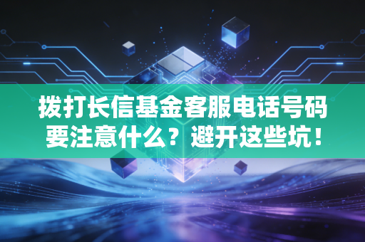 拨打长信基金客服电话号码要注意什么?避开这些坑!