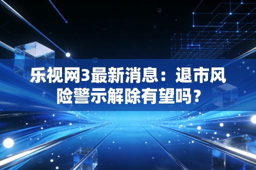 乐视网3最新消息：退市风险警示解除有望吗？