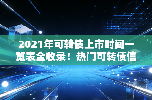 2021年可转债上市时间一览表全收录！热门可转债信息都在这里！