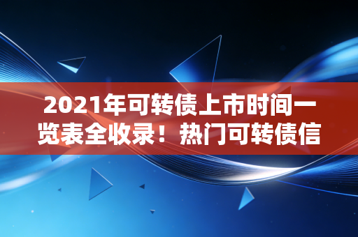 2021年可转债上市时间一览表全收录！热门可转债信息都在这里！
