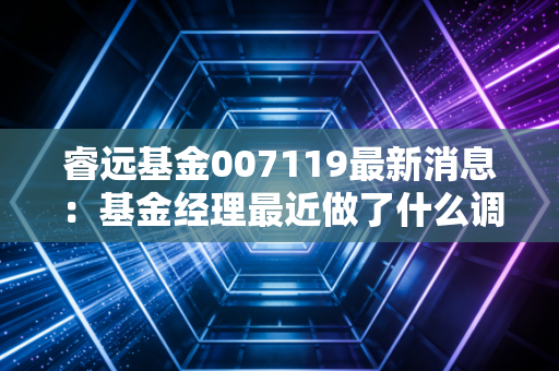 睿远基金007119最新消息：基金经理最近做了什么调仓