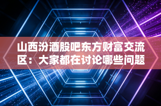 山西汾酒股吧东方财富交流区：大家都在讨论哪些问题？