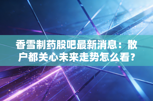 香雪制药股吧最新消息：散户都关心未来走势怎么看？