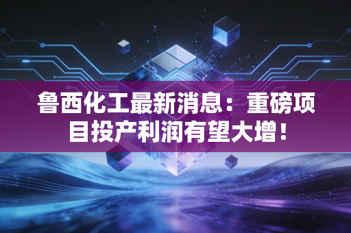 鲁西化工最新消息：重磅项目投产利润有望大增！