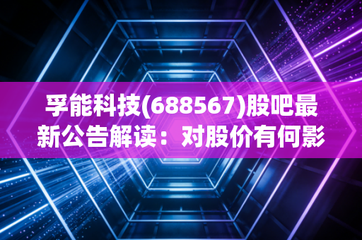 孚能科技(688567)股吧最新公告解读：对股价有何影响？