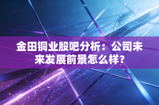 金田铜业股吧分析：公司未来发展前景怎么样？
