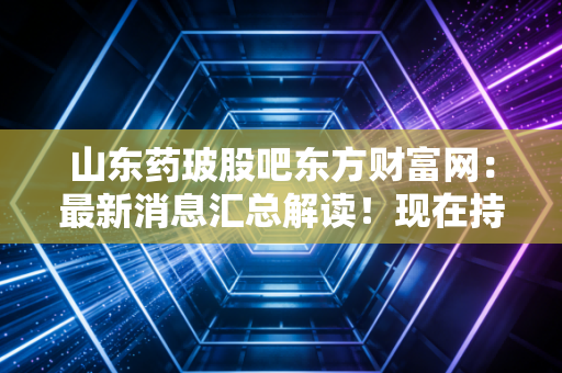 山东药玻股吧东方财富网：最新消息汇总解读！现在持有合适吗？