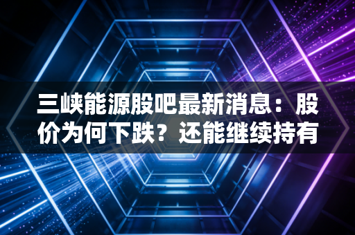 三峡能源股吧最新消息：股价为何下跌？还能继续持有吗？