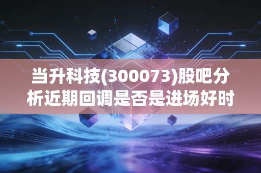 当升科技(300073)股吧分析近期回调是否是进场好时机？