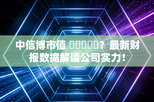 中信博市值 कितना？最新财报数据解读公司实力！