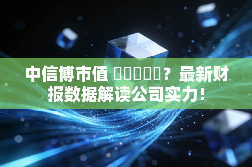 中信博市值 कितना？最新财报数据解读公司实力！