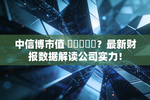 中信博市值 कितना？最新财报数据解读公司实力！