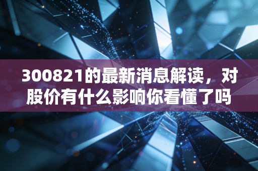 300821的最新消息解读，对股价有什么影响你看懂了吗？