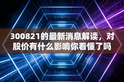 300821的最新消息解读，对股价有什么影响你看懂了吗？