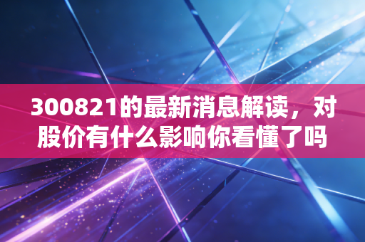 300821的最新消息解读，对股价有什么影响你看懂了吗？
