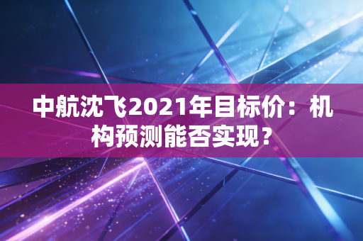 中航沈飞2021年目标价：机构预测能否实现？