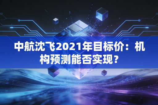 中航沈飞2021年目标价：机构预测能否实现？