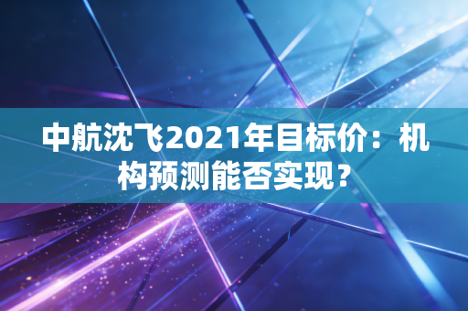 中航沈飞2021年目标价：机构预测能否实现？