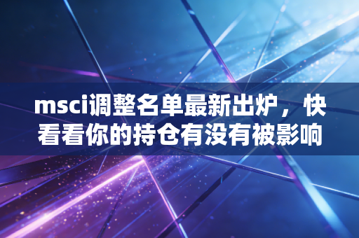 msci调整名单最新出炉，快看看你的持仓有没有被影响
